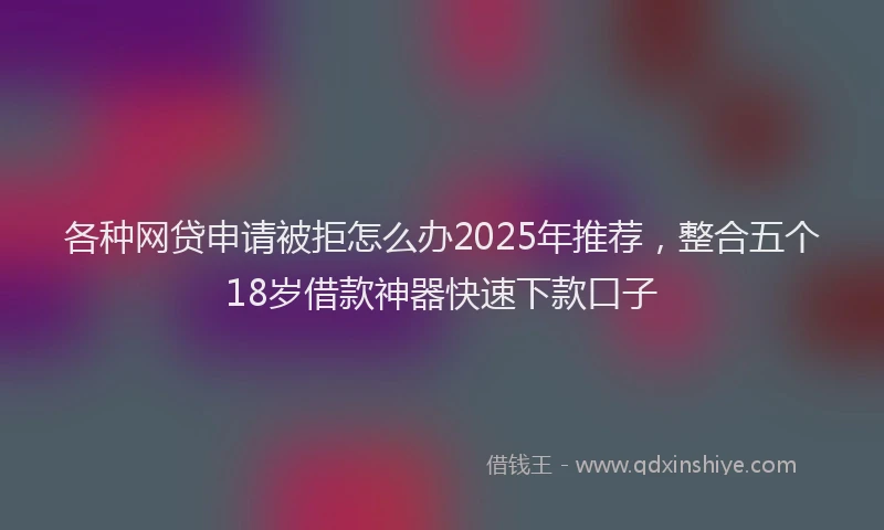 各种网贷申请被拒怎么办2025年推荐，整合五个18岁借款神器快速下款口子