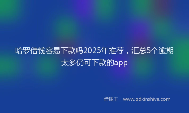 哈罗借钱容易下款吗2025年推荐,汇总5个逾期太多仍可下款的app
