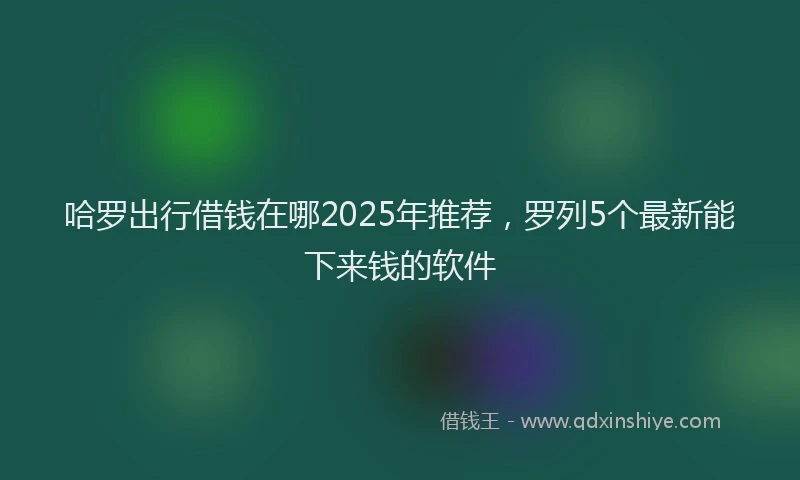 哈罗出行借钱在哪2025年推荐，罗列5个最新能下来钱的软件