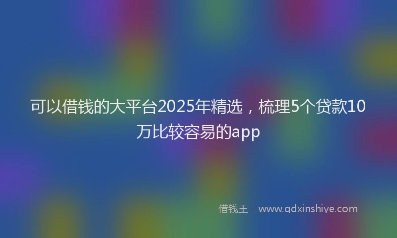 可以借钱的大平台2025年精选，梳理5个贷款10万比较容易的app