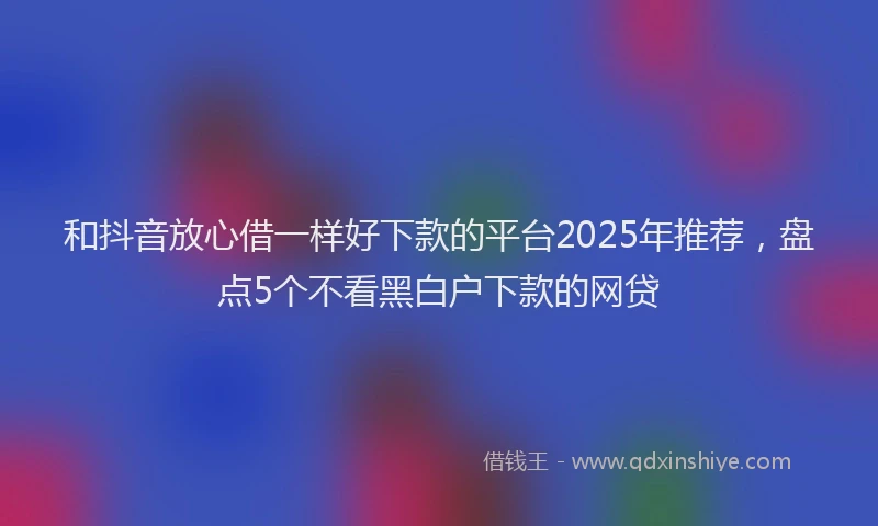 和抖音放心借一样好下款的平台2025年推荐，盘点5个不看黑白户下款的网贷