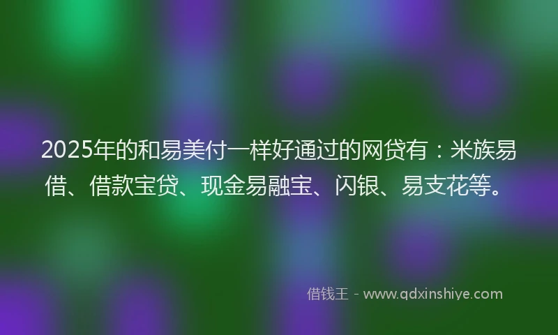 2025年的和易美付一样好通过的网贷有：米族易借、借款宝贷、现金易融宝、闪银、易支花等。