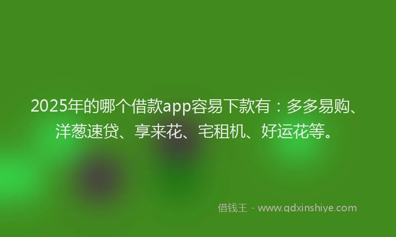 2025年的哪个借款app容易下款有：多多易购、洋葱速贷、享来花、宅租机、好运花等。