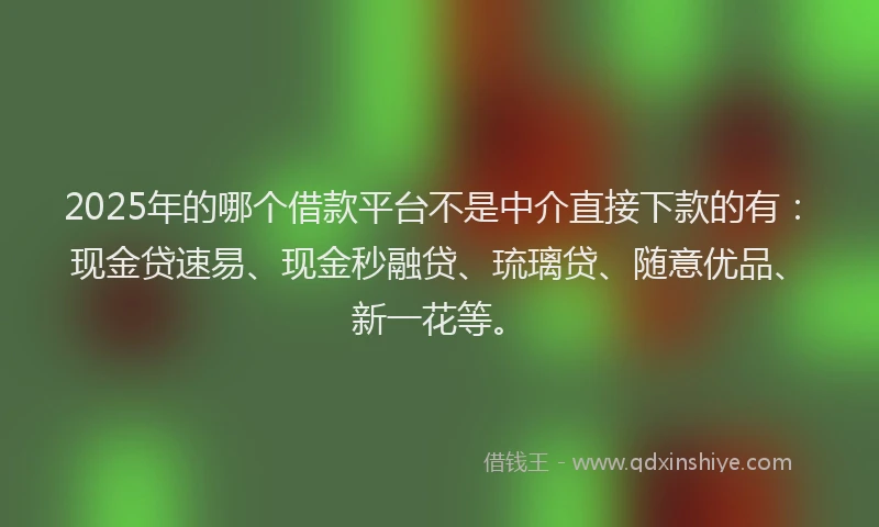 2025年的哪个借款平台不是中介直接下款的有：现金贷速易、现金秒融贷、琉璃贷、随意优品、新一花等。
