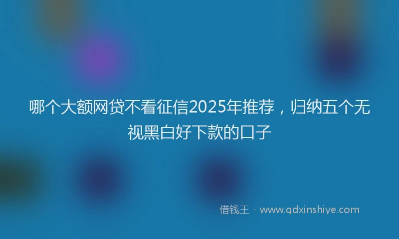 哪个大额网贷不看征信2025年推荐，归纳五个无视黑白好下款的口子