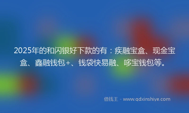 2025年的和闪银好下款的有：疾融宝盒、现金宝盒、鑫融钱包+、钱袋快易融、哆宝钱包等。