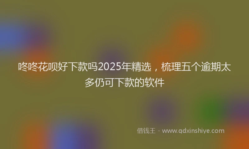 咚咚花呗好下款吗2025年精选，梳理五个逾期太多仍可下款的软件