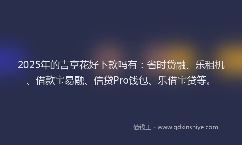 2025年的吉享花好下款吗有：省时贷融、乐租机、借款宝易融、信贷Pro钱包、乐借宝贷等。