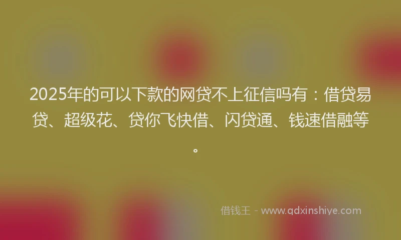 2025年的可以下款的网贷不上征信吗有：借贷易贷、超级花、贷你飞快借、闪贷通、钱速借融等。