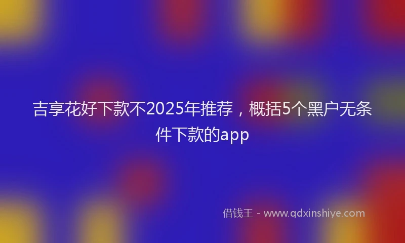 吉享花好下款不2025年推荐，概括5个黑户无条件下款的app