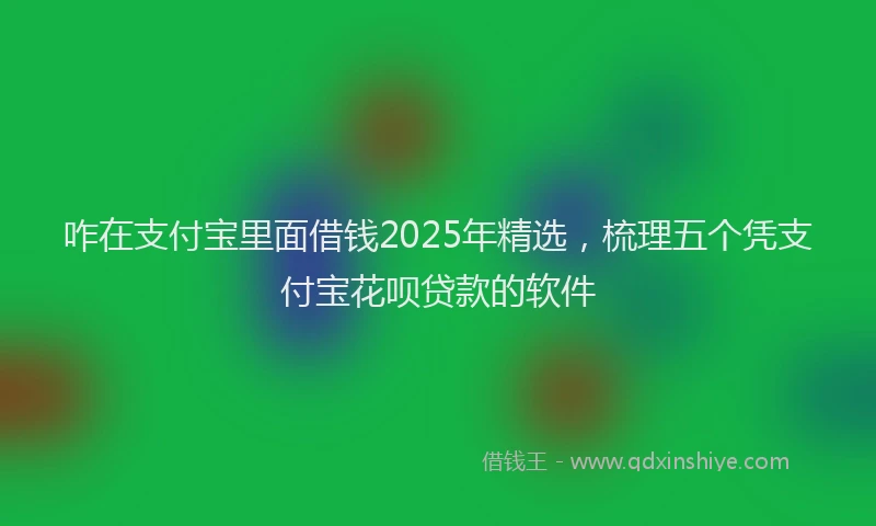 咋在支付宝里面借钱2025年精选，梳理五个凭支付宝花呗贷款的软件