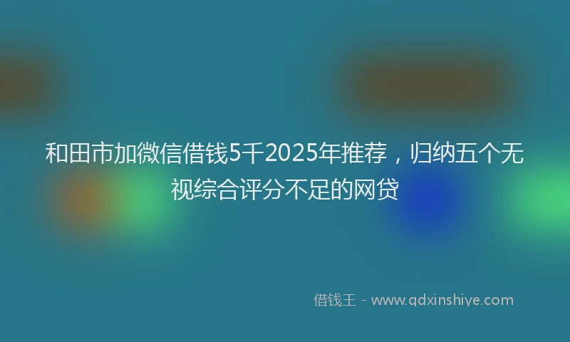 和田市加微信借钱5千2025年推荐，归纳五个无视综合评分不足的网贷
