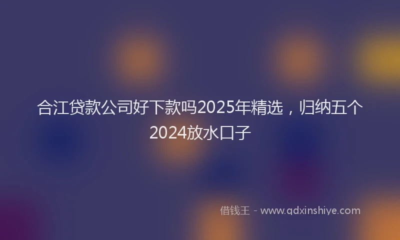 合江贷款公司好下款吗2025年精选，归纳五个2024放水口子