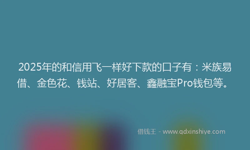 2025年的和信用飞一样好下款的口子有：米族易借、金色花、钱站、好居客、鑫融宝Pro钱包等。