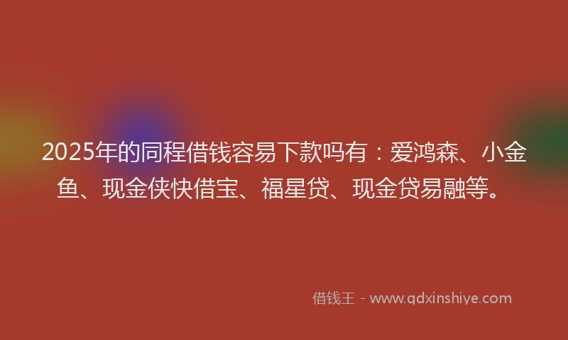 2025年的同程借钱容易下款吗有：爱鸿森、小金鱼、现金侠快借宝、福星贷、现金贷易融等。