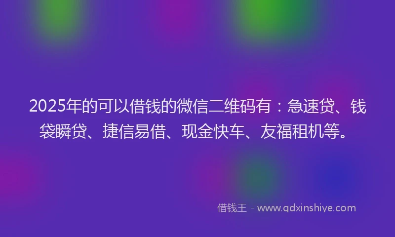2025年的可以借钱的微信二维码有：急速贷、钱袋瞬贷、捷信易借、现金快车、友福租机等。