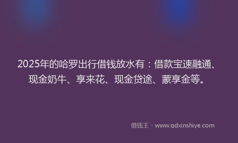 2025年的哈罗出行借钱放水有：借款宝速融通、现金奶牛、享来花、现金贷途、蒙享金等。