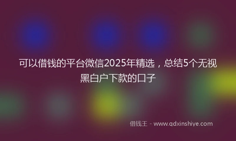 可以借钱的平台微信2025年精选，总结5个无视黑白户下款的口子