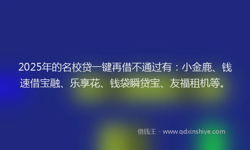 2025年的名校贷一键再借不通过有：小金鹿、钱速借宝融、乐享花、钱袋瞬贷宝、友福租机等。