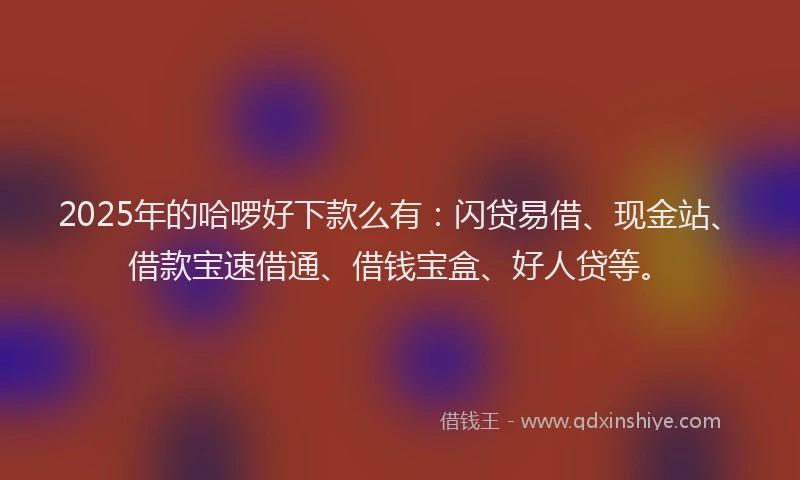 2025年的哈啰好下款么有：闪贷易借、现金站、借款宝速借通、借钱宝盒、好人贷等。