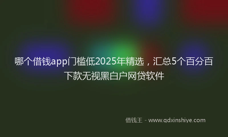 哪个借钱app门槛低2025年精选，汇总5个百分百下款无视黑白户网贷软件
