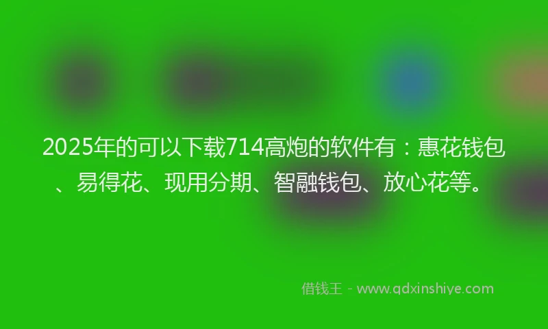 2025年的可以下载714高炮的软件有：惠花钱包、易得花、现用分期、智融钱包、放心花等。