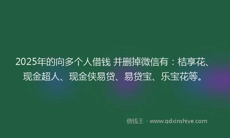 2025年的向多个人借钱 并删掉微信有：桔享花、现金超人、现金侠易贷、易贷宝、乐宝花等。