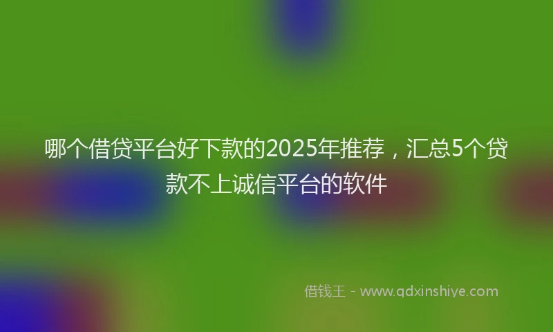 哪个借贷平台好下款的2025年推荐，汇总5个贷款不上诚信平台的软件