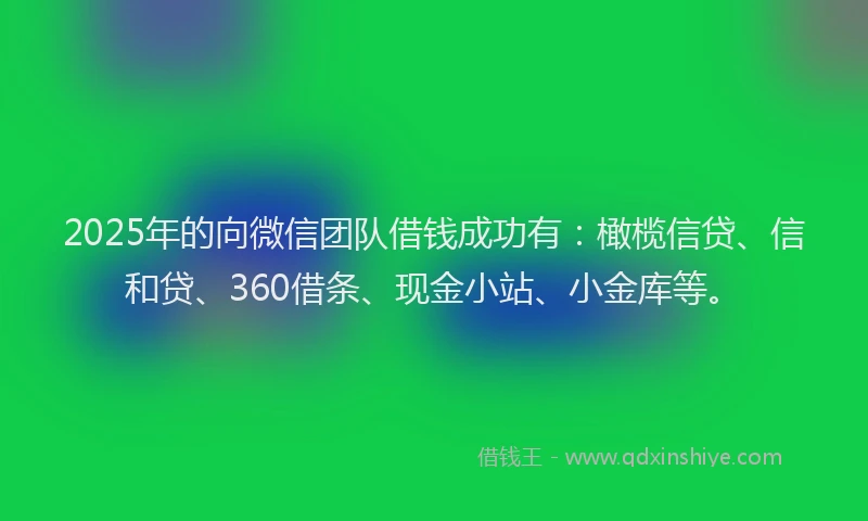 2025年的向微信团队借钱成功有：橄榄信贷、信和贷、360借条、现金小站、小金库等。