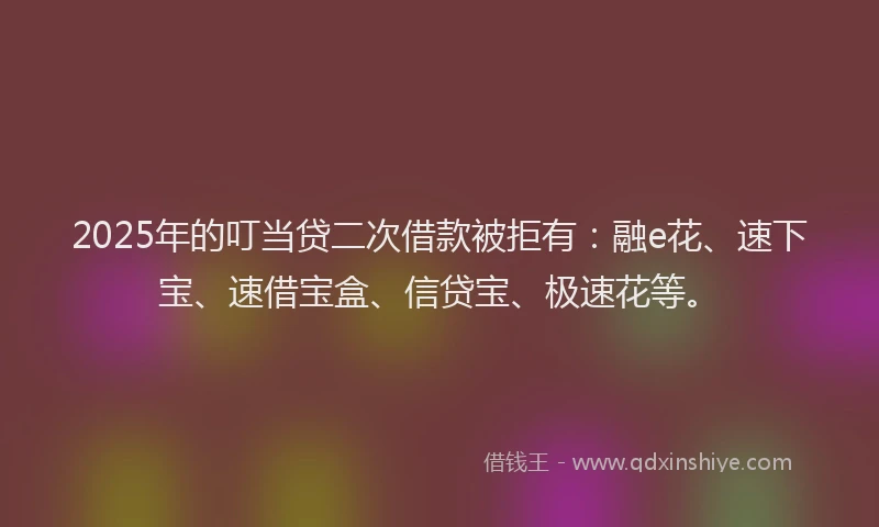 2025年的叮当贷二次借款被拒有：融e花、速下宝、速借宝盒、信贷宝、极速花等。
