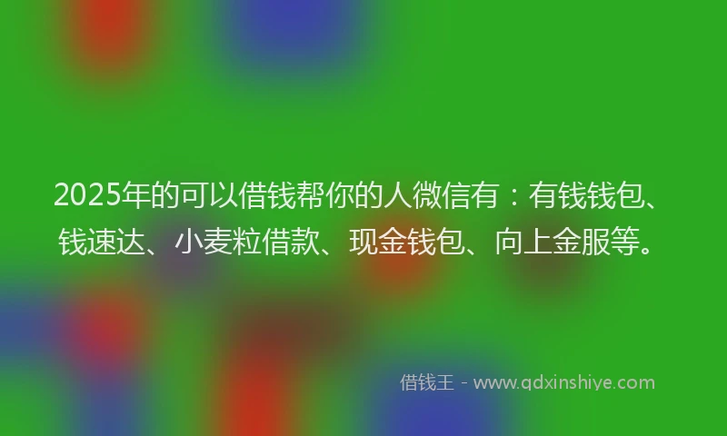 2025年的可以借钱帮你的人微信有：有钱钱包、钱速达、小麦粒借款、现金钱包、向上金服等。