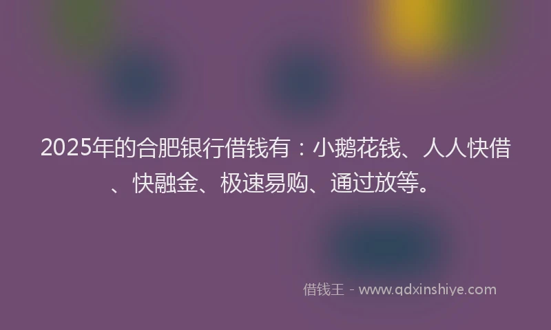 2025年的合肥银行借钱有：小鹅花钱、人人快借、快融金、极速易购、通过放等。