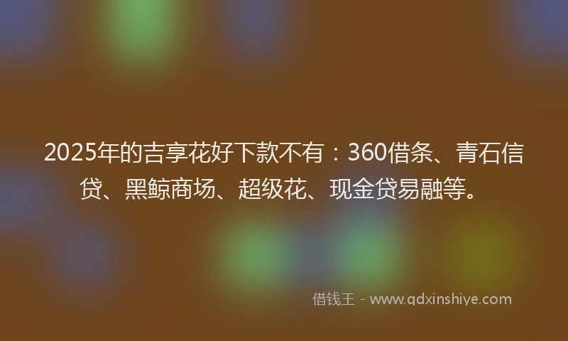 2025年的吉享花好下款不有：360借条、青石信贷、黑鲸商场、超级花、现金贷易融等。