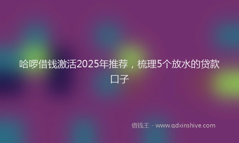 哈啰借钱激活2025年推荐，梳理5个放水的贷款口子