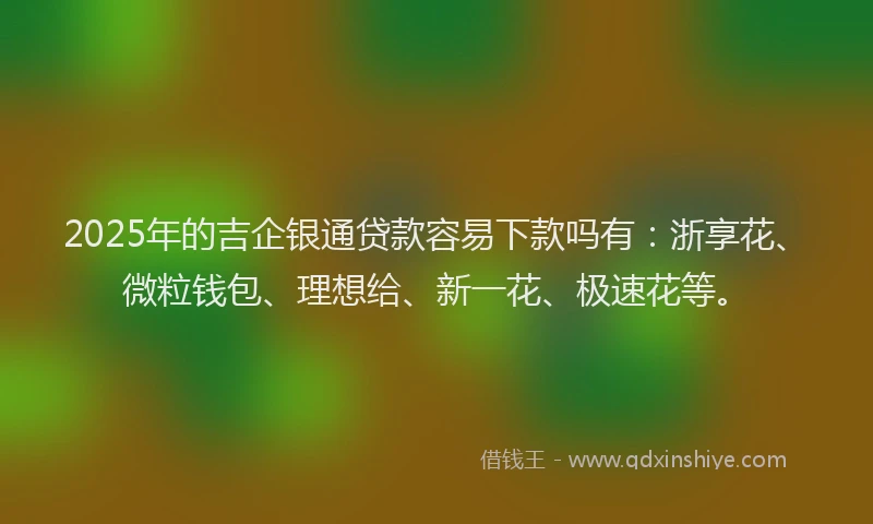 2025年的吉企银通贷款容易下款吗有：浙享花、微粒钱包、理想给、新一花、极速花等。