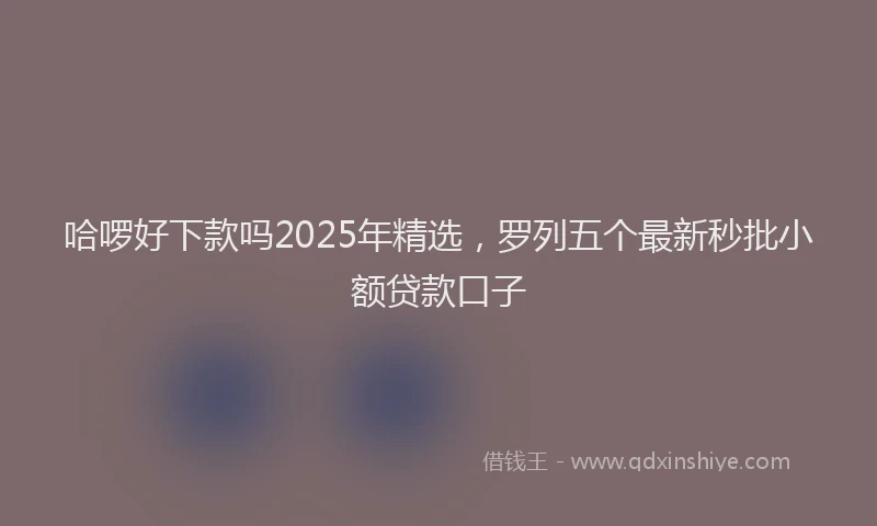 哈啰好下款吗2025年精选，罗列五个最新秒批小额贷款口子