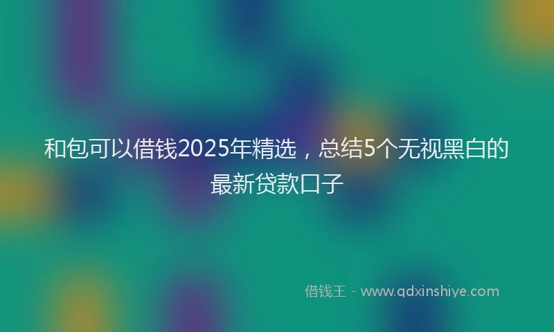 和包可以借钱2025年精选，总结5个无视黑白的最新贷款口子