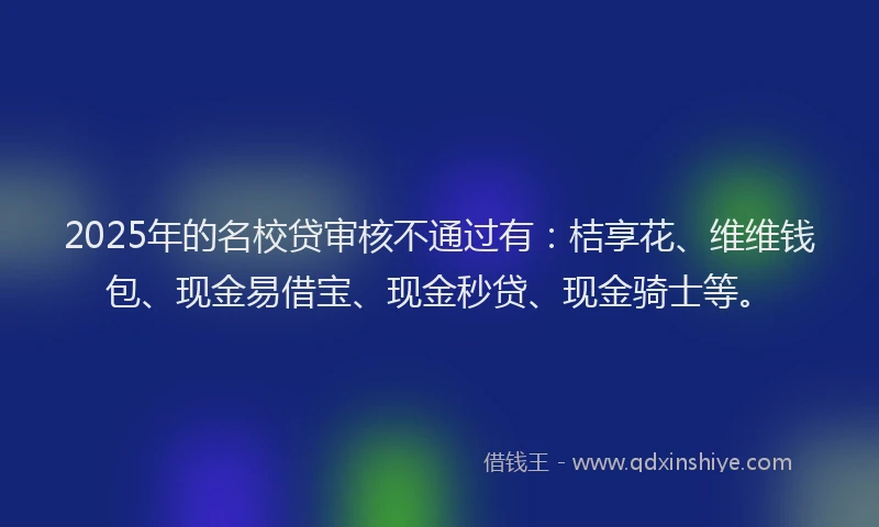 2025年的名校贷审核不通过有：桔享花、维维钱包、现金易借宝、现金秒贷、现金骑士等。
