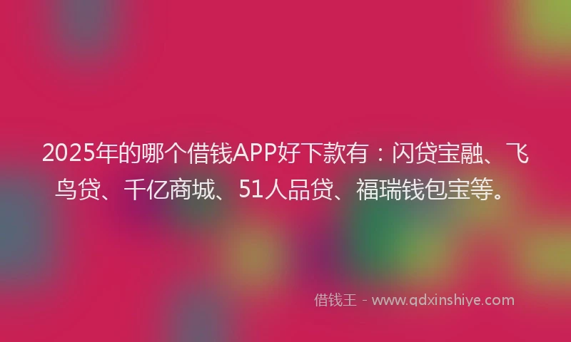 2025年的哪个借钱APP好下款有：闪贷宝融、飞鸟贷、千亿商城、51人品贷、福瑞钱包宝等。