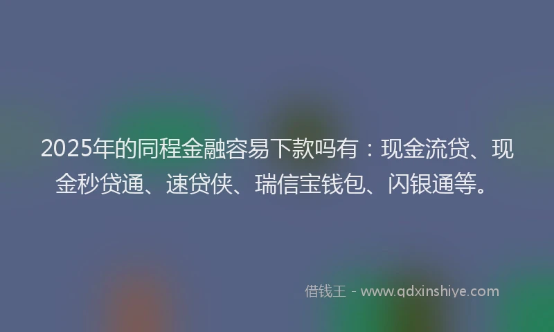 2025年的同程金融容易下款吗有：现金流贷、现金秒贷通、速贷侠、瑞信宝钱包、闪银通等。