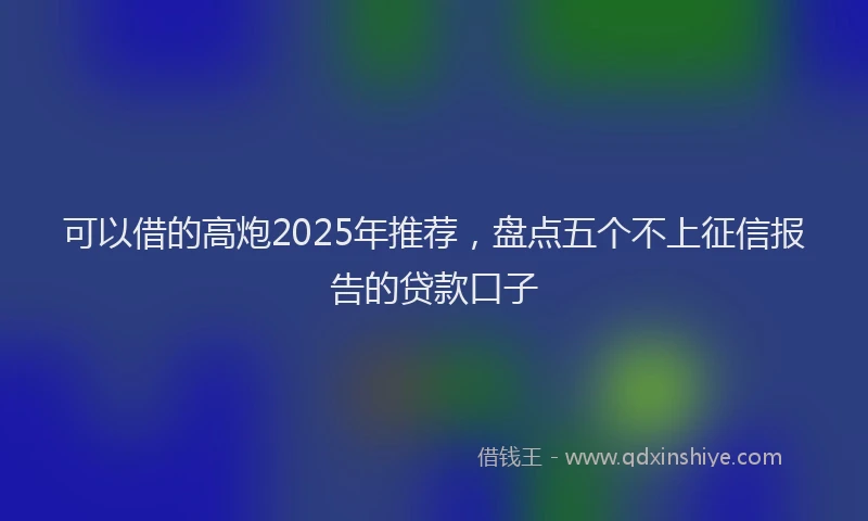可以借的高炮2025年推荐，盘点五个不上征信报告的贷款口子
