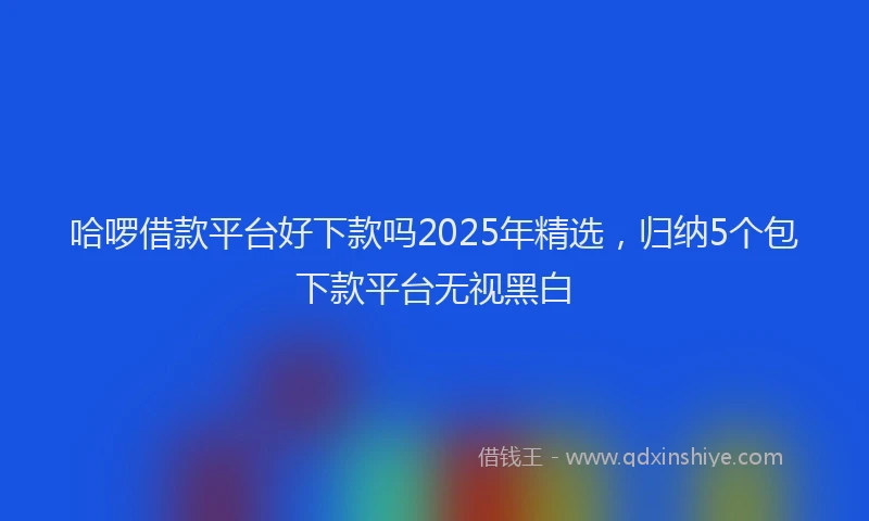 哈啰借款平台好下款吗2025年精选,归纳5个包下款平台无视黑白