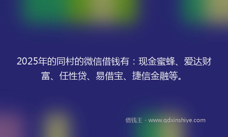 2025年的同村的微信借钱有：现金蜜蜂、爱达财富、任性贷、易借宝、捷信金融等。