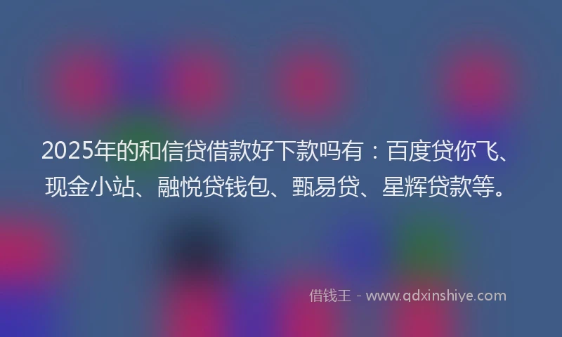 2025年的和信贷借款好下款吗有：百度贷你飞、现金小站、融悦贷钱包、甄易贷、星辉贷款等。