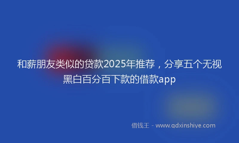 和薪朋友类似的贷款2025年推荐，分享五个无视黑白百分百下款的借款app
