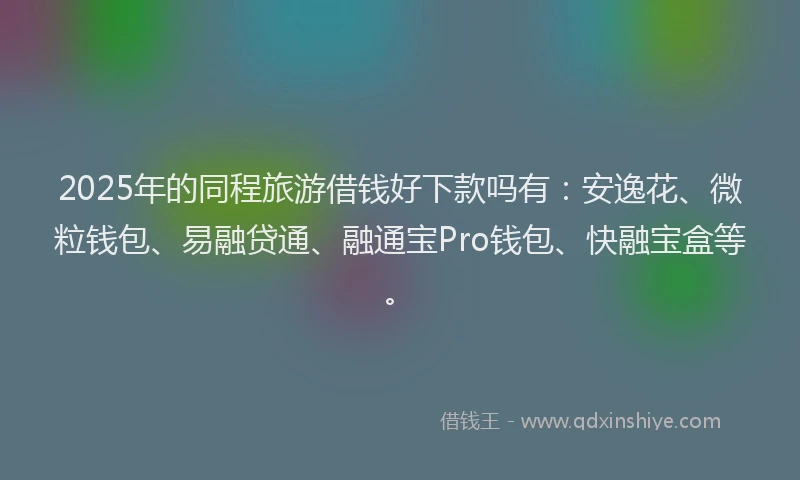 2025年的同程旅游借钱好下款吗有：安逸花、微粒钱包、易融贷通、融通宝Pro钱包、快融宝盒等。