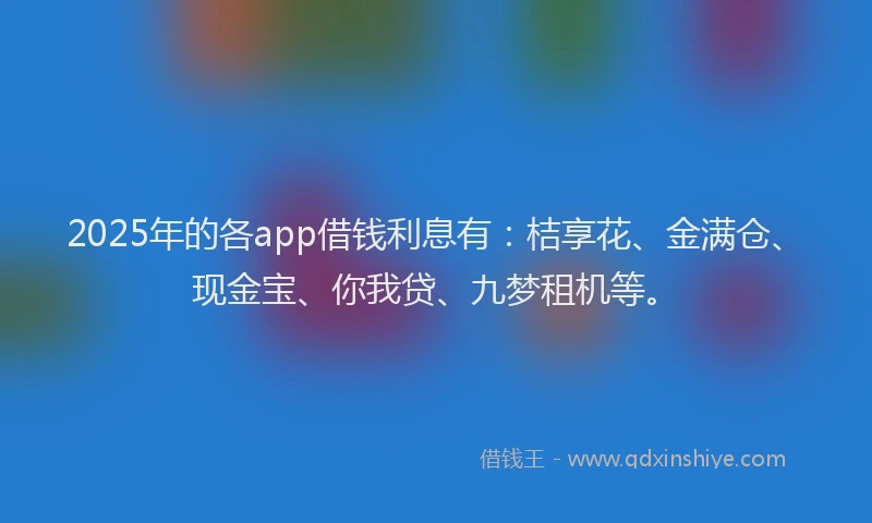 2025年的各app借钱利息有：桔享花、金满仓、现金宝、你我贷、九梦租机等。