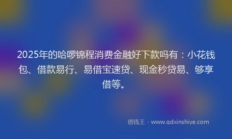 2025年的哈啰锦程消费金融好下款吗有：小花钱包、借款易行、易借宝速贷、现金秒贷易、够享借等。
