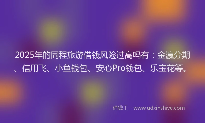 2025年的同程旅游借钱风险过高吗有：金瀛分期、信用飞、小鱼钱包、安心Pro钱包、乐宝花等。