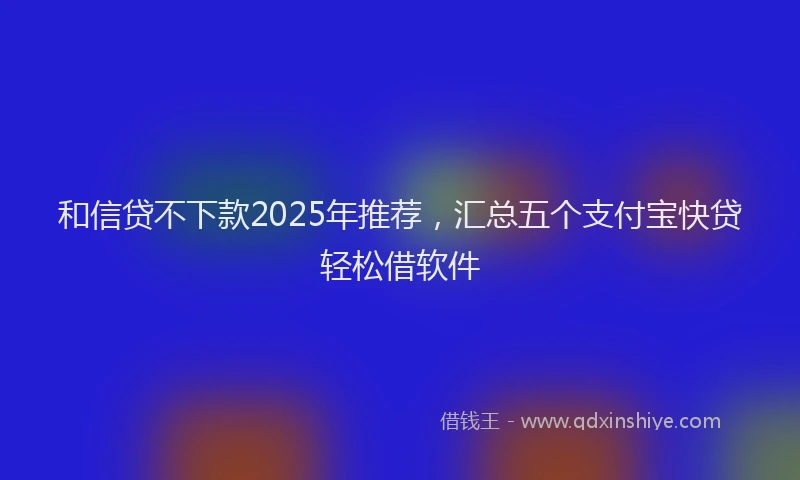 和信贷不下款2025年推荐，汇总五个支付宝快贷轻松借软件